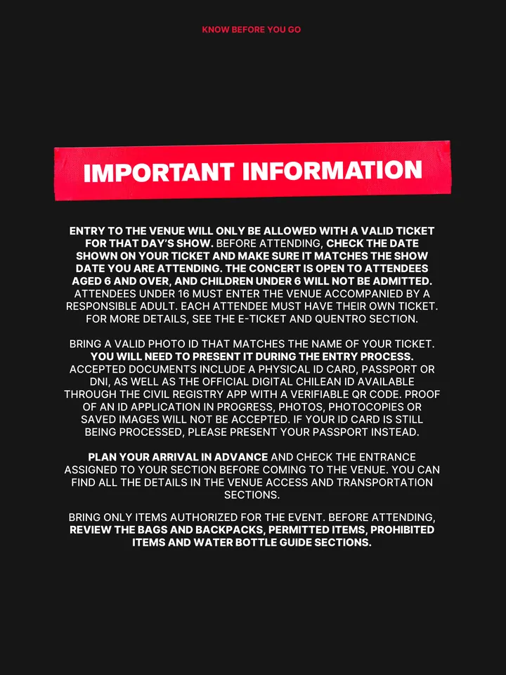 Know Before You Go, página 3 de 38. IMPORTANT INFORMATION ENTRY TO THE VENUE WILL ONLY BE ALLOWED WITH A VALID TICKET FOR THAT DAY’S SHOW. BEFORE ATTENDING, CHECK THE DATE SHOWN ON YOUR TICKET AND MAKE SURE IT MATCHES THE SHOW DATE YOU ARE ATTENDING. THE CONCERT IS OPEN TO ATTENDEES AGED 6 AND OVER, AND CHILDREN UNDER 6 WILL NOT BE AD
