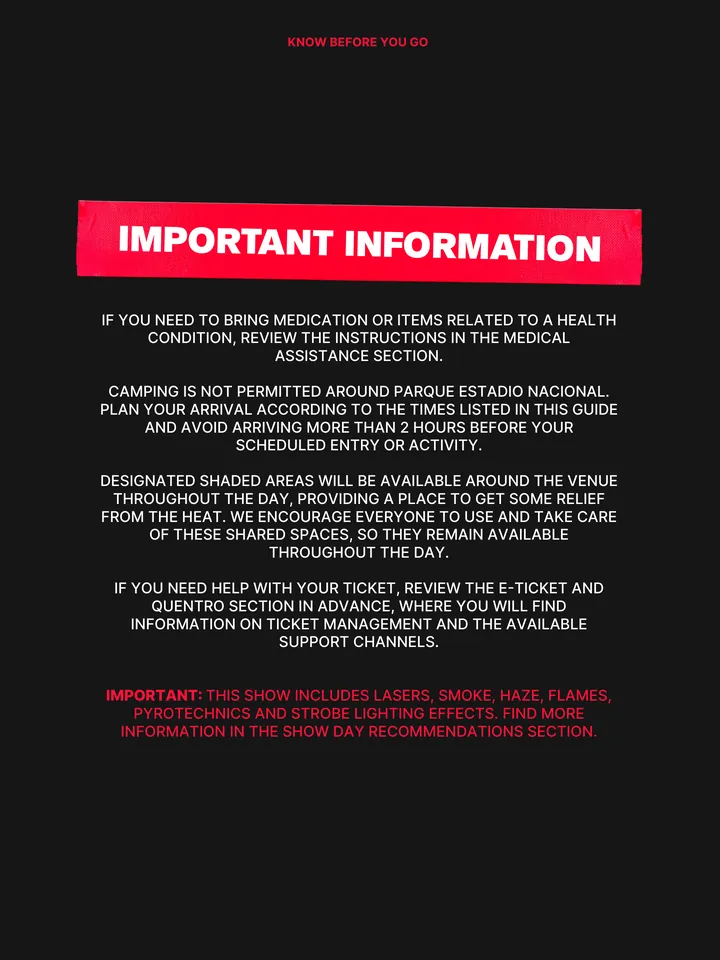 Know Before You Go, página 4 de 38. IF YOU NEED TO BRING MEDICATION OR ITEMS RELATED TO A HEALTH CONDITION, REVIEW THE INSTRUCTIONS IN THE MEDICAL ASSISTANCE SECTION. CAMPING IS NOT PERMITTED AROUND PARQUE ESTADIO NACIONAL. PLAN YOUR ARRIVAL ACCORDING TO THE TIMES LISTED IN THIS GUIDE AND AVOID ARRIVING MORE THAN 2 HOURS BEFORE YOUR S