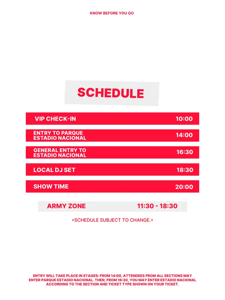 Know Before You Go, página 5 de 38. *SCHEDULE SUBJECT TO CHANGE.* ARMY ZONE 11:30 - 18:30 VIP CHECK-IN 10:00 GENERAL ENTRY TO ESTADIO NACIONAL 16:30 LOCAL DJ SET 18:30 SHOW TIME 20:00 ENTRY TO PARQUE ESTADIO NACIONAL 14:00 SCHEDULE ENTRY WILL TAKE PLACE IN STAGES: FROM 14:00, ATTENDEES FROM ALL SECTIONS MAY ENTER PARQUE ESTADIO NACION