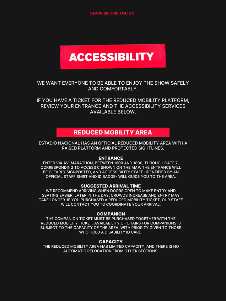 Know Before You Go, página 8 de 38. ACCESSIBILITY WE WANT EVERYONE TO BE ABLE TO ENJOY THE SHOW SAFELY AND COMFORTABLY. IF YOU HAVE A TICKET FOR THE REDUCED MOBILITY PLATFORM, REVIEW YOUR ENTRANCE AND THE ACCESSIBILITY SERVICES AVAILABLE BELOW. REDUCED MOBILITY AREA ESTADIO NACIONAL HAS AN OFFICIAL REDUCED MOBILITY AREA WITH A RAISED 
