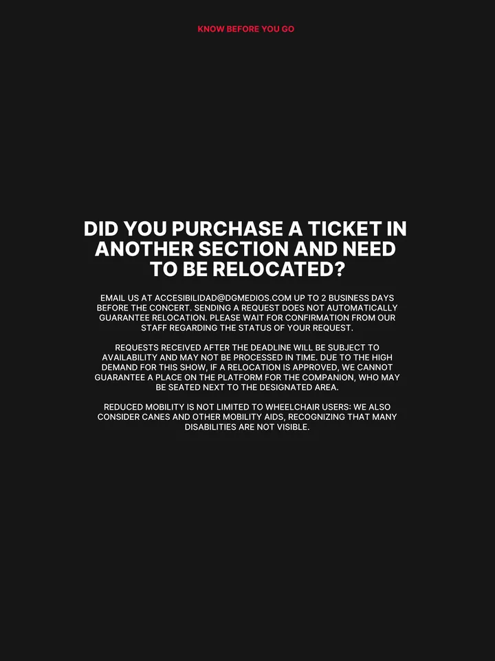Know Before You Go, página 9 de 38. DID YOU PURCHASE A TICKET IN ANOTHER SECTION AND NEED TO BE RELOCATED? EMAIL US AT ACCESIBILIDAD@DGMEDIOS.COM UP TO 2 BUSINESS DAYS BEFORE THE CONCERT. SENDING A REQUEST DOES NOT AUTOMATICALLY GUARANTEE RELOCATION. PLEASE WAIT FOR CONFIRMATION FROM OUR STAFF REGARDING THE STATUS OF YOUR REQUEST. REQ