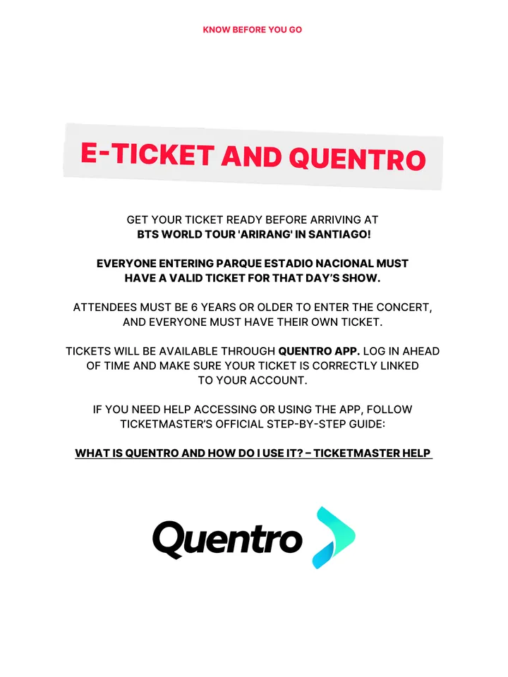 Know Before You Go, página 11 de 38. E-TICKET AND QUENTRO GET YOUR TICKET READY BEFORE ARRIVING AT BTS WORLD TOUR 'ARIRANG' IN SANTIAGO! EVERYONE ENTERING PARQUE ESTADIO NACIONAL MUST HAVE A VALID TICKET FOR THAT DAY’S SHOW. ATTENDEES MUST BE 6 YEARS OR OLDER TO ENTER THE CONCERT, AND EVERYONE MUST HAVE THEIR OWN TICKET. TICKETS WILL B
