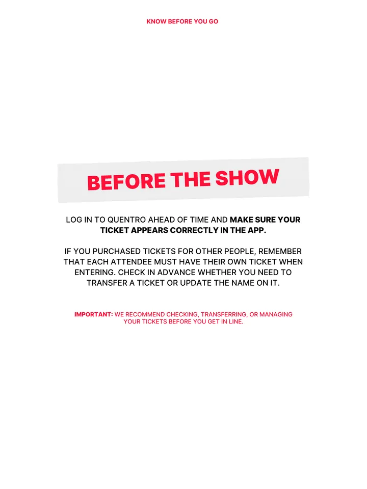 Know Before You Go, página 12 de 38. BEFORE THE SHOW LOG IN TO QUENTRO AHEAD OF TIME AND MAKE SURE YOUR TICKET APPEARS CORRECTLY IN THE APP. IF YOU PURCHASED TICKETS FOR OTHER PEOPLE, REMEMBER THAT EACH ATTENDEE MUST HAVE THEIR OWN TICKET WHEN ENTERING. CHECK IN ADVANCE WHETHER YOU NEED TO TRANSFER A TICKET OR UPDATE THE NAME ON IT. IM