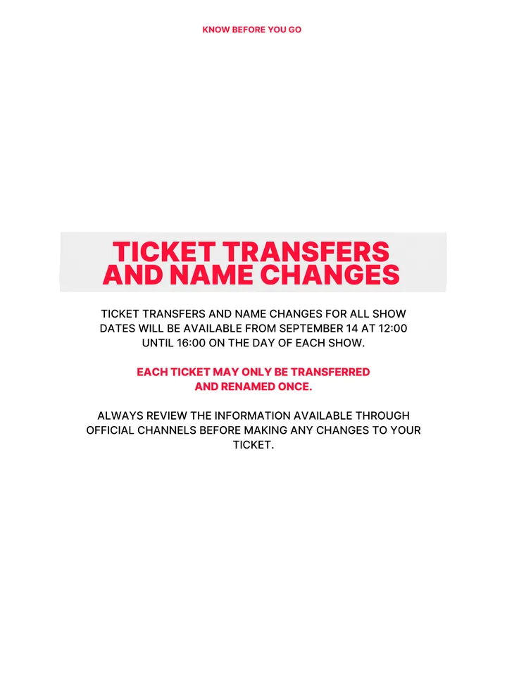 Know Before You Go, página 13 de 38. TICKET TRANSFERS AND NAME CHANGES TICKET TRANSFERS AND NAME CHANGES FOR ALL SHOW DATES WILL BE AVAILABLE FROM SEPTEMBER 14 AT 12:00 UNTIL 16:00 ON THE DAY OF EACH SHOW. EACH TICKET MAY ONLY BE TRANSFERRED AND RENAMED ONCE. ALWAYS REVIEW THE INFORMATION AVAILABLE THROUGH OFFICIAL CHANNELS BEFORE MAKI