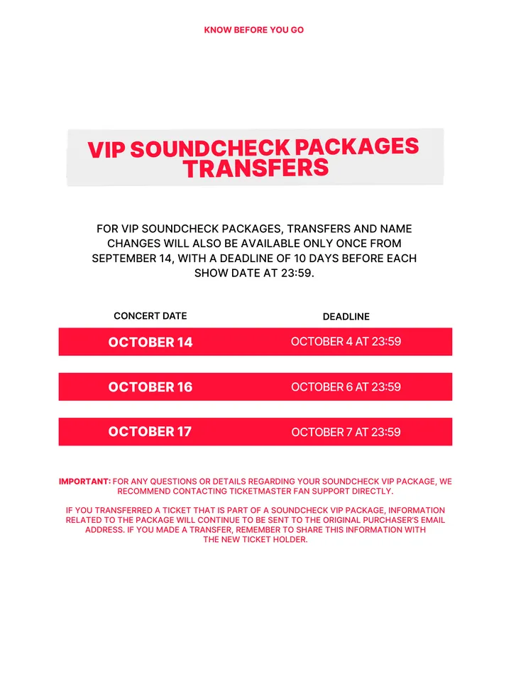Know Before You Go, página 14 de 38. VIP SOUNDCHECK PACKAGES TRANSFERS FOR VIP SOUNDCHECK PACKAGES, TRANSFERS AND NAME CHANGES WILL ALSO BE AVAILABLE ONLY ONCE FROM SEPTEMBER 14, WITH A DEADLINE OF 10 DAYS BEFORE EACH SHOW DATE AT 23:59. OCTOBER 14 OCTOBER 4 AT 23:59 OCTOBER 16 OCTOBER 17 OCTOBER 6 AT 23:59 OCTOBER 7 AT 23:59 CONCERT D