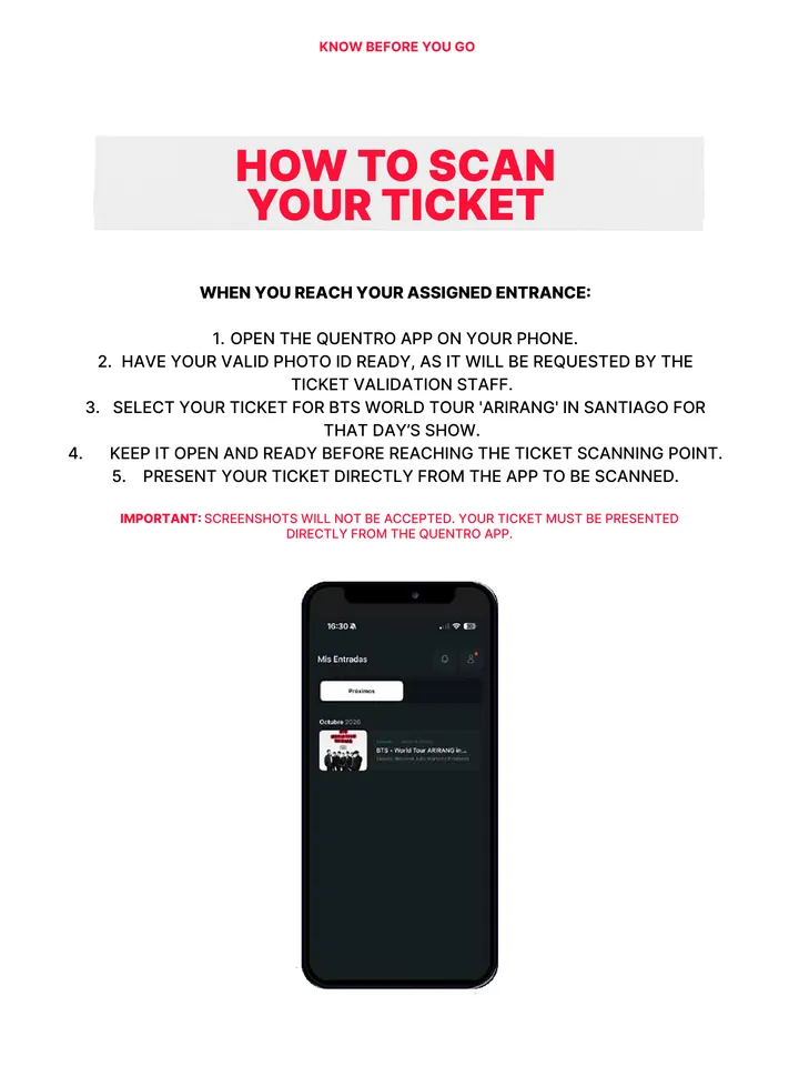 Know Before You Go, página 15 de 38. HOW TO SCAN YOUR TICKET WHEN YOU REACH YOUR ASSIGNED ENTRANCE: 1. OPEN THE QUENTRO APP ON YOUR PHONE. 2. HAVE YOUR VALID PHOTO ID READY, AS IT WILL BE REQUESTED BY THE TICKET VALIDATION STAFF. 3. SELECT YOUR TICKET FOR BTS WORLD TOUR 'ARIRANG' IN SANTIAGO FOR THAT DAY’S SHOW. 4. KEEP IT OPEN AND REA