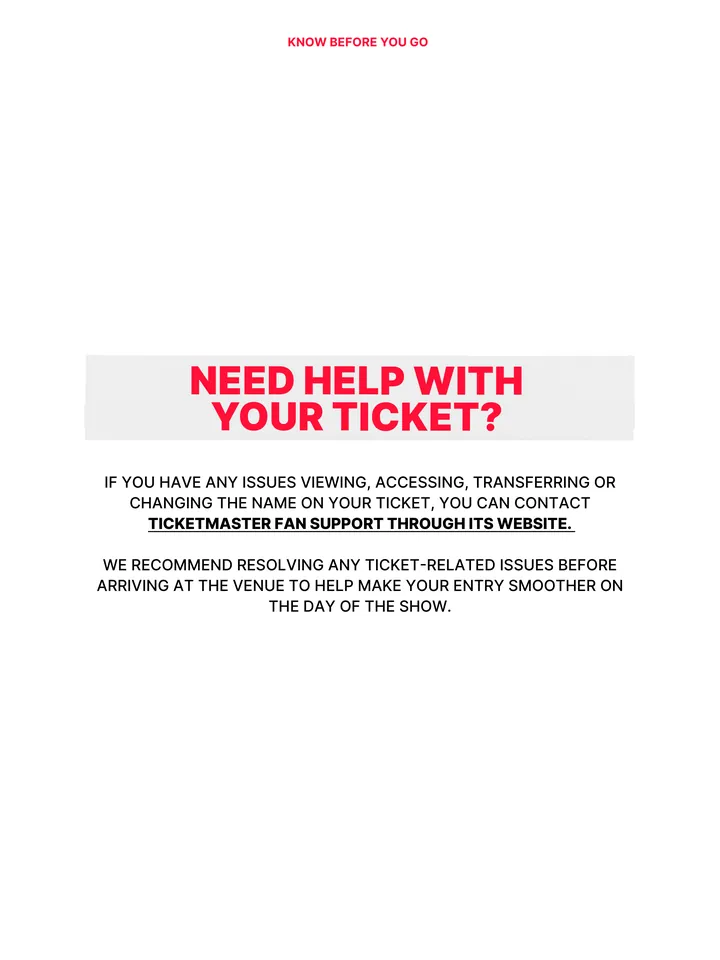 Know Before You Go, página 16 de 38. NEED HELP WITH YOUR TICKET? IF YOU HAVE ANY ISSUES VIEWING, ACCESSING, TRANSFERRING OR CHANGING THE NAME ON YOUR TICKET, YOU CAN CONTACT TICKETMASTER FAN SUPPORT THROUGH ITS WEBSITE. WE RECOMMEND RESOLVING ANY TICKET-RELATED ISSUES BEFORE ARRIVING AT THE VENUE TO HELP MAKE YOUR ENTRY SMOOTHER ON THE