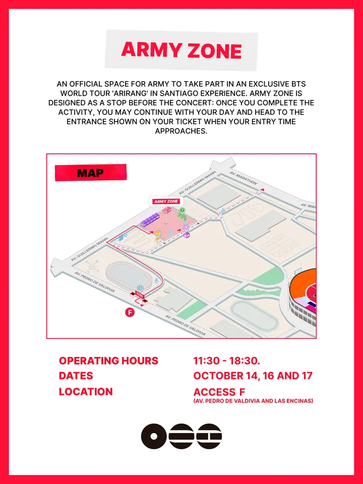 Know Before You Go, página 17 de 38. ARMY ZONE OPERATING HOURS DATES 11:30 - 18:30. OCTOBER 14, 16 AND 17 LOCATION (AV. PEDRO DE VALDIVIA AND LAS ENCINAS) AN OFFICIAL SPACE FOR ARMY TO TAKE PART IN AN EXCLUSIVE BTS WORLD TOUR 'ARIRANG' IN SANTIAGO EXPERIENCE. ARMY ZONE IS DESIGNED AS A STOP BEFORE THE CONCERT: ONCE YOU COMPLETE THE ACT