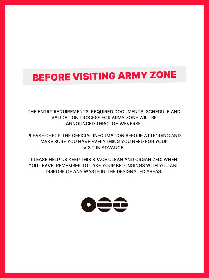 Know Before You Go, página 18 de 38. BEFORE VISITING ARMY ZONE THE ENTRY REQUIREMENTS, REQUIRED DOCUMENTS, SCHEDULE AND VALIDATION PROCESS FOR ARMY ZONE WILL BE ANNOUNCED THROUGH WEVERSE. PLEASE CHECK THE OFFICIAL INFORMATION BEFORE ATTENDING AND MAKE SURE YOU HAVE EVERYTHING YOU NEED FOR YOUR VISIT IN ADVANCE. PLEASE HELP US KEEP THIS
