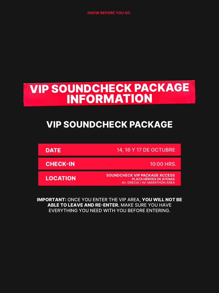 Know Before You Go, página 21 de 38. VIP SOUNDCHECK PACKAGE INFORMATION IMPORTANT: ONCE YOU ENTER THE VIP AREA, YOU WILL NOT BE ABLE TO LEAVE AND RE-ENTER. MAKE SURE YOU HAVE EVERYTHING YOU NEED WITH YOU BEFORE ENTERING. VIP SOUNDCHECK PACKAGE DATE 14, 16 Y 17 DE OCTUBRE CHECK-IN 10:00 HRS. LOCATION SOUNDCHECK VIP PACKAGE ACCESS PLAZA 