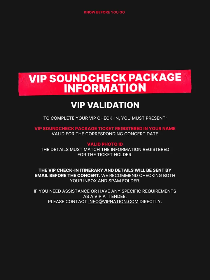 Know Before You Go, página 22 de 38. Lorem ipsum dolor sit amet, consectetuer adipiscing elit, sed KNOW BEFORE YOU GO TO COMPLETE YOUR VIP CHECK-IN, YOU MUST PRESENT: VIP SOUNDCHECK PACKAGE TICKET REGISTERED IN YOUR NAME VALID FOR THE CORRESPONDING CONCERT DATE. VALID PHOTO ID THE DETAILS MUST MATCH THE INFORMATION REGISTERED FOR THE T