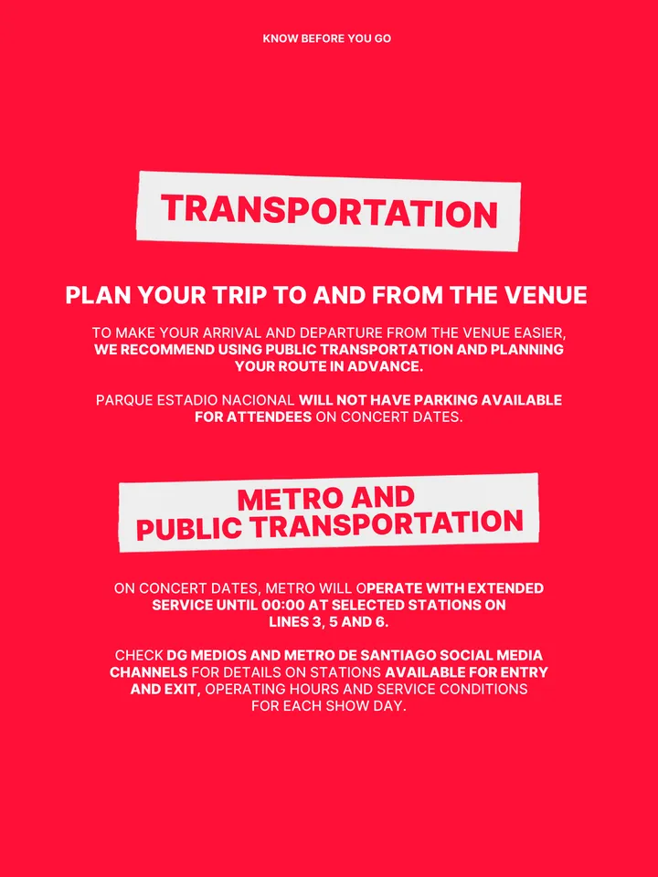 Know Before You Go, página 23 de 38. TRANSPORTATION TO MAKE YOUR ARRIVAL AND DEPARTURE FROM THE VENUE EASIER, WE RECOMMEND USING PUBLIC TRANSPORTATION AND PLANNING YOUR ROUTE IN ADVANCE. PARQUE ESTADIO NACIONAL WILL NOT HAVE PARKING AVAILABLE FOR ATTENDEES ON CONCERT DATES. PLAN YOUR TRIP TO AND FROM THE VENUE METRO AND PUBLIC TRANSPOR