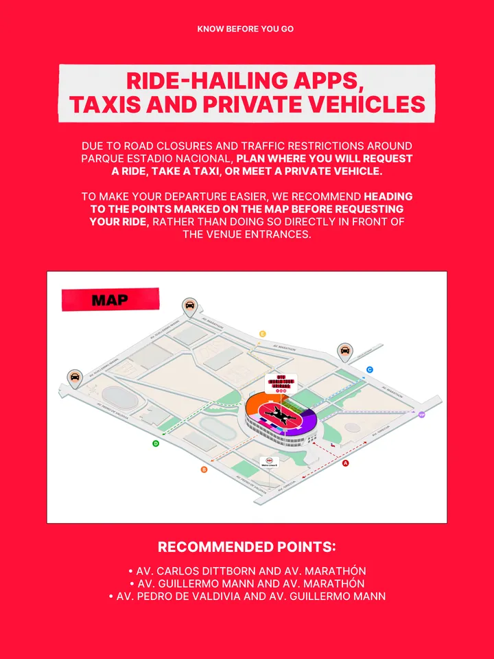 Know Before You Go, página 24 de 38. DUE TO ROAD CLOSURES AND TRAFFIC RESTRICTIONS AROUND PARQUE ESTADIO NACIONAL, PLAN WHERE YOU WILL REQUEST A RIDE, TAKE A TAXI, OR MEET A PRIVATE VEHICLE. TO MAKE YOUR DEPARTURE EASIER, WE RECOMMEND HEADING TO THE POINTS MARKED ON THE MAP BEFORE REQUESTING YOUR RIDE, RATHER THAN DOING SO DIRECTLY IN 