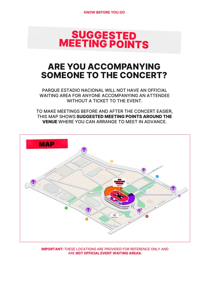 Know Before You Go, página 25 de 38. SUGGESTED MEETING POINTS PARQUE ESTADIO NACIONAL WILL NOT HAVE AN OFFICIAL WAITING AREA FOR ANYONE ACCOMPANYING AN ATTENDEE WITHOUT A TICKET TO THE EVENT. TO MAKE MEETINGS BEFORE AND AFTER THE CONCERT EASIER, THIS MAP SHOWS SUGGESTED MEETING POINTS AROUND THE VENUE WHERE YOU CAN ARRANGE TO MEET IN A