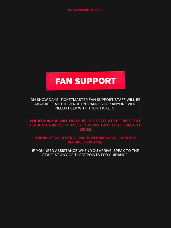 Know Before You Go, página 26 de 38. FAN SUPPORT ON SHOW DAYS, TICKETMASTER FAN SUPPORT STAFF WILL BE AVAILABLE AT THE VENUE ENTRANCES FOR ANYONE WHO NEEDS HELP WITH THEIR TICKETS. LOCATION: YOU WILL FIND SUPPORT STAFF AT THE DIFFERENT VENUE ENTRANCES TO ASSIST YOU WITH ANY TICKET-RELATED ISSUES. HOURS: FROM GENERAL DOORS OPENING UNTIL
