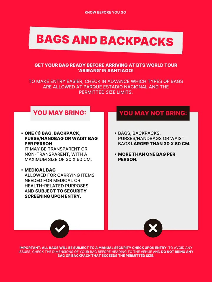 Know Before You Go, página 27 de 38. YOU MAY BRING: բ ONE (1) BAG, BACKPACK, PURSE/HANDBAG OR WAIST BAG PER PERSON IT MAY BE TRANSPARENT OR NON-TRANSPARENT, WITH A MAXIMUM SIZE OF 30 X 60 CM. բ MEDICAL BAG ALLOWED FOR CARRYING ITEMS NEEDED FOR MEDICAL OR HEALTH-RELATED PURPOSES AND SUBJECT TO SECURITY SCREENING UPON ENTRY. YOU MAY NOT 