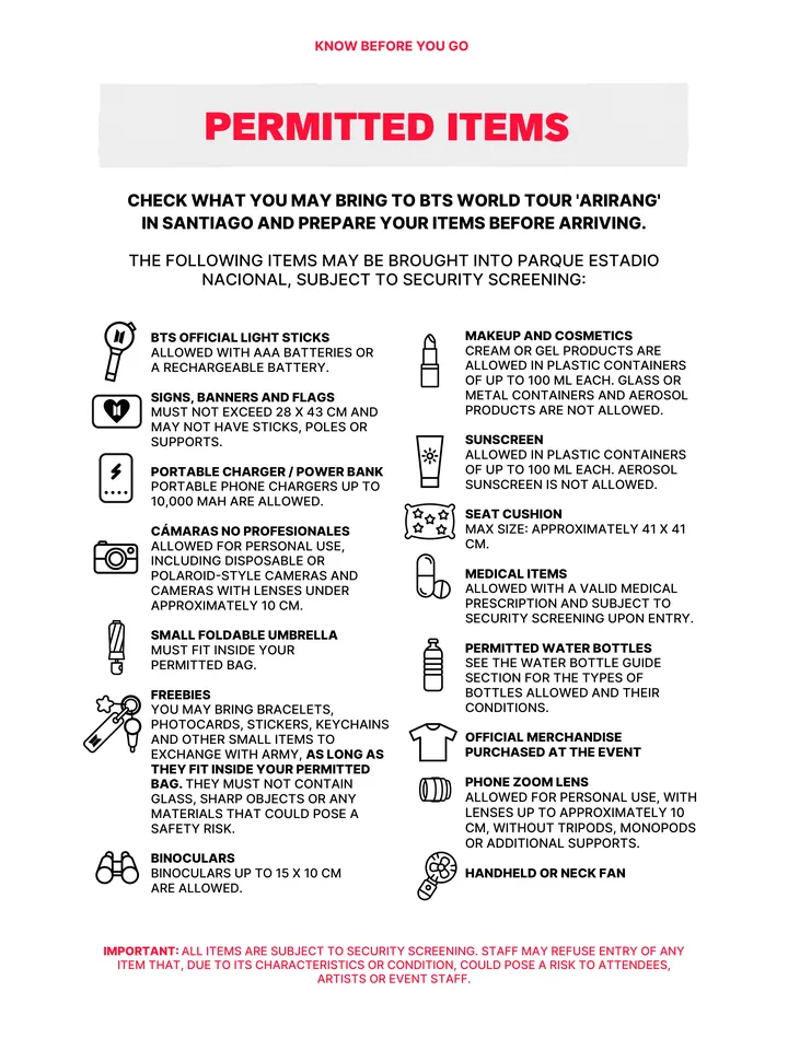 Know Before You Go, página 28 de 38. PERMITTED ITEMS THE FOLLOWING ITEMS MAY BE BROUGHT INTO PARQUE ESTADIO NACIONAL, SUBJECT TO SECURITY SCREENING: CHECK WHAT YOU MAY BRING TO BTS WORLD TOUR 'ARIRANG' IN SANTIAGO AND PREPARE YOUR ITEMS BEFORE ARRIVING. IMPORTANT: ALL ITEMS ARE SUBJECT TO SECURITY SCREENING. STAFF MAY REFUSE ENTRY OF A