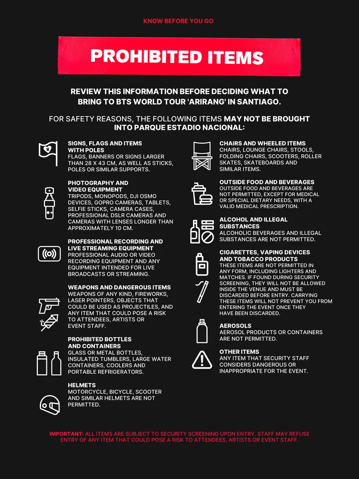Know Before You Go, página 29 de 38. PROHIBITED ITEMS FOR SAFETY REASONS, THE FOLLOWING ITEMS MAY NOT BE BROUGHT INTO PARQUE ESTADIO NACIONAL: REVIEW THIS INFORMATION BEFORE DECIDING WHAT TO BRING TO BTS WORLD TOUR 'ARIRANG' IN SANTIAGO. SIGNS, FLAGS AND ITEMS WITH POLES FLAGS, BANNERS OR SIGNS LARGER THAN 28 X 43 CM, AS WELL AS STICKS