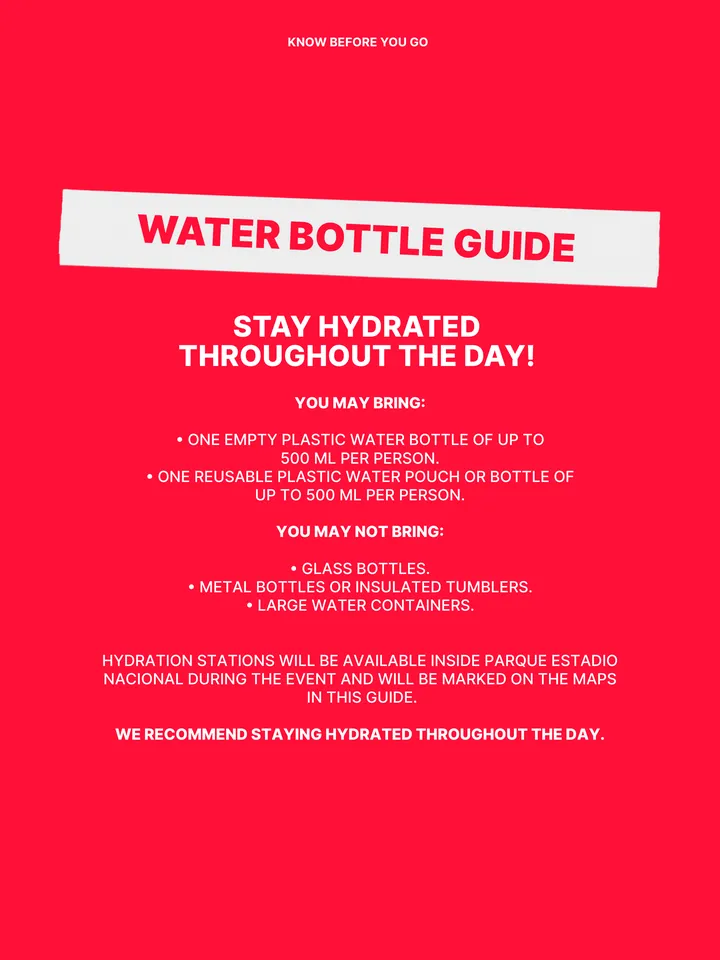 Know Before You Go, página 30 de 38. WATER BOTTLE GUIDE YOU MAY BRING: բ ONE EMPTY PLASTIC WATER BOTTLE OF UP TO 500 ML PER PERSON. բ ONE REUSABLE PLASTIC WATER POUCH OR BOTTLE OF UP TO 500 ML PER PERSON. YOU MAY NOT BRING: բ GLASS BOTTLES. բ METAL BOTTLES OR INSULATED TUMBLERS. բ LARGE WATER CONTAINERS. HYDRATION STATIONS WILL BE AVAI