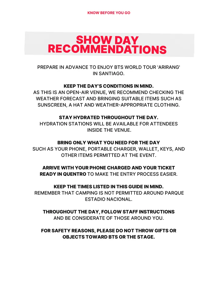 Know Before You Go, página 31 de 38. SHOW DAY RECOMMENDATIONS PREPARE IN ADVANCE TO ENJOY BTS WORLD TOUR 'ARIRANG' IN SANTIAGO. KEEP THE DAY’S CONDITIONS IN MIND. AS THIS IS AN OPEN-AIR VENUE, WE RECOMMEND CHECKING THE WEATHER FORECAST AND BRINGING SUITABLE ITEMS SUCH AS SUNSCREEN, A HAT AND WEATHER-APPROPRIATE CLOTHING. STAY HYDRATED 