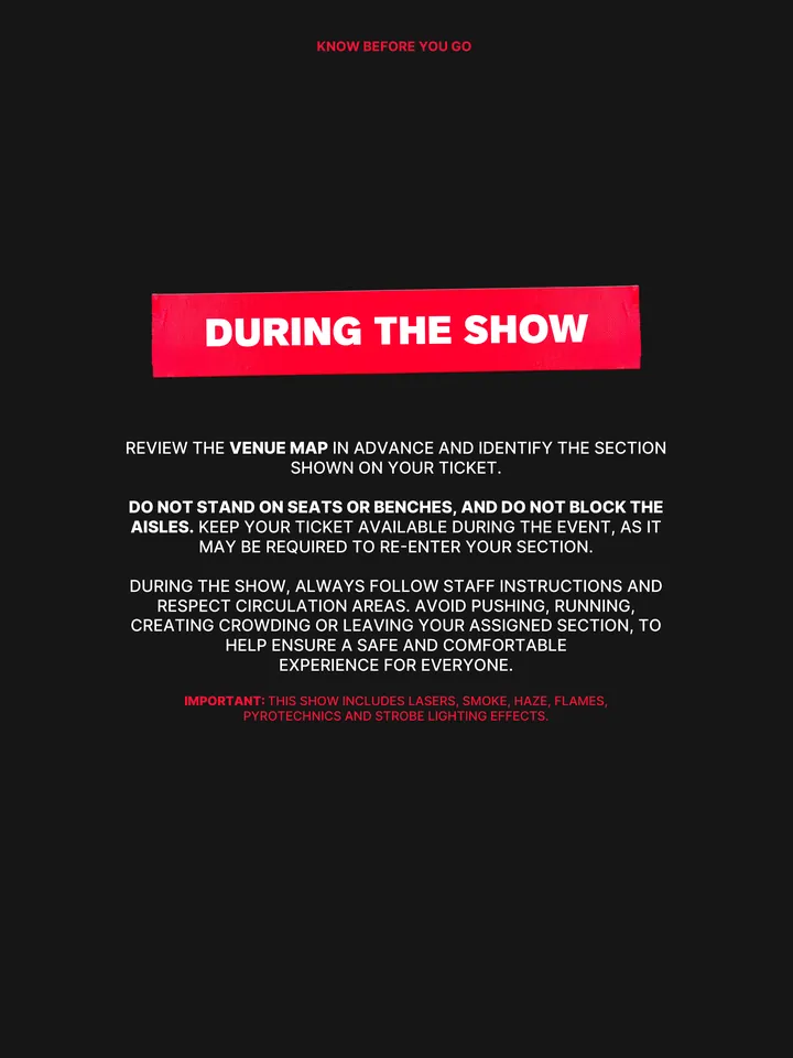 Know Before You Go, página 32 de 38. REVIEW THE VENUE MAP IN ADVANCE AND IDENTIFY THE SECTION SHOWN ON YOUR TICKET. DO NOT STAND ON SEATS OR BENCHES, AND DO NOT BLOCK THE AISLES. KEEP YOUR TICKET AVAILABLE DURING THE EVENT, AS IT MAY BE REQUIRED TO RE-ENTER YOUR SECTION. DURING THE SHOW, ALWAYS FOLLOW STAFF INSTRUCTIONS AND RESPECT CIR