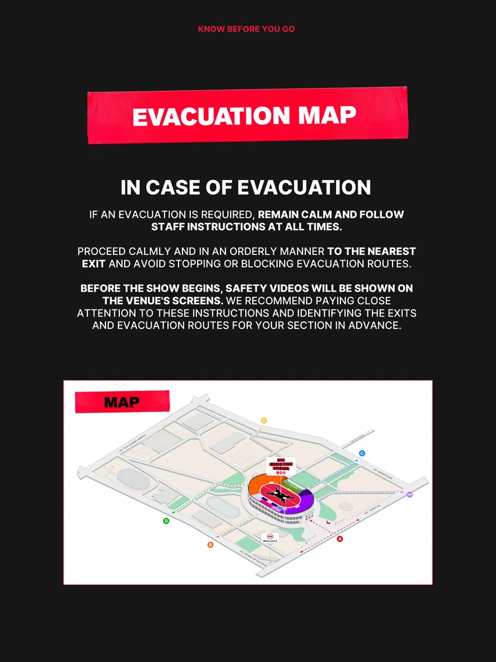 Know Before You Go, página 35 de 38. EVACUATION MAP IF AN EVACUATION IS REQUIRED, REMAIN CALM AND FOLLOW STAFF INSTRUCTIONS AT ALL TIMES. PROCEED CALMLY AND IN AN ORDERLY MANNER TO THE NEAREST EXIT AND AVOID STOPPING OR BLOCKING EVACUATION ROUTES. BEFORE THE SHOW BEGINS, SAFETY VIDEOS WILL BE SHOWN ON THE VENUE'S SCREENS. WE RECOMMEND 