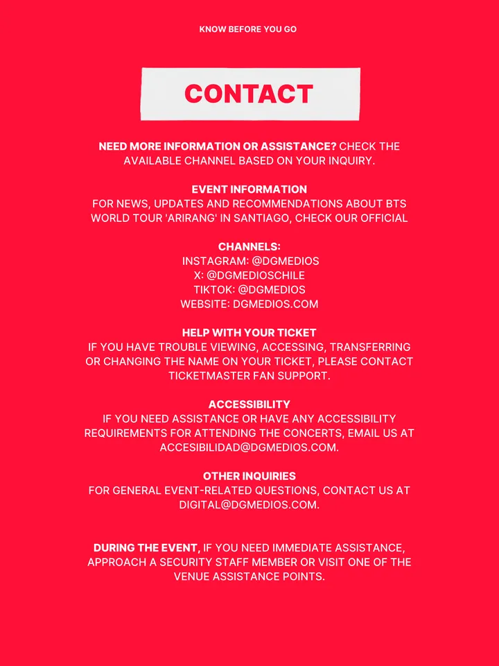 Know Before You Go, página 36 de 38. CONTACT NEED MORE INFORMATION OR ASSISTANCE? CHECK THE AVAILABLE CHANNEL BASED ON YOUR INQUIRY. EVENT INFORMATION FOR NEWS, UPDATES AND RECOMMENDATIONS ABOUT BTS WORLD TOUR 'ARIRANG' IN SANTIAGO, CHECK OUR OFFICIAL CHANNELS: INSTAGRAM: @DGMEDIOS X: @DGMEDIOSCHILE TIKTOK: @DGMEDIOS WEBSITE: DGMEDIOS.