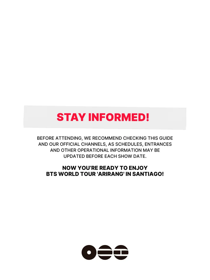 Know Before You Go, página 37 de 38. STAY INFORMED! BEFORE ATTENDING, WE RECOMMEND CHECKING THIS GUIDE AND OUR OFFICIAL CHANNELS, AS SCHEDULES, ENTRANCES AND OTHER OPERATIONAL INFORMATION MAY BE UPDATED BEFORE EACH SHOW DATE. NOW YOU’RE READY TO ENJOY BTS WORLD TOUR 'ARIRANG' IN SANTIAGO!