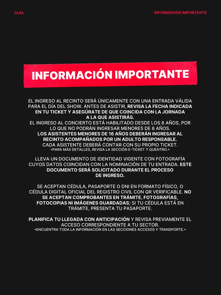 Guía oficial, página 3 de 38. INFORMACIÓN IMPORTANTE EL INGRESO AL RECINTO SERÁ ÚNICAMENTE CON UNA ENTRADA VÁLIDA PARA EL DÍA DEL SHOW. ANTES DE ASISTIR, REVISA LA FECHA INDICADA EN TU TICKET Y ASEGÚRATE DE QUE COINCIDA CON LA JORNADA A LA QUE ASISTIRÁS. EL INGRESO AL CONCIERTO ESTÁ HABILITADO DESDE LOS 6 AÑOS, POR LO QUE NO POD