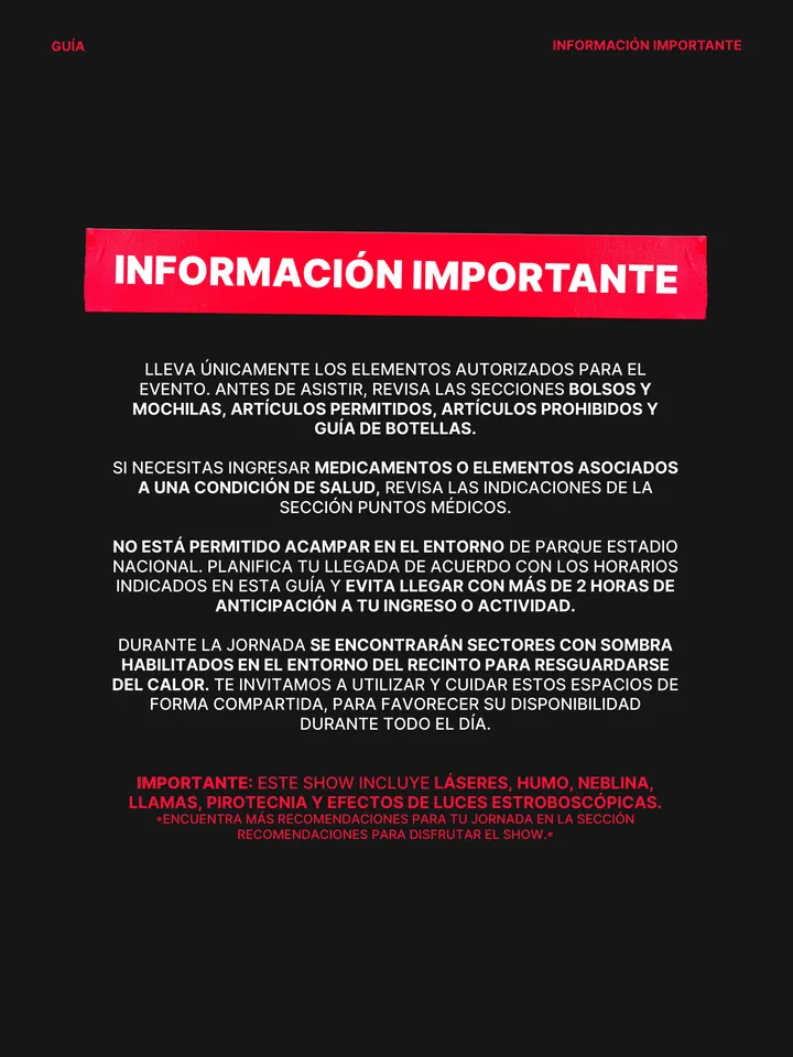 Guía oficial, página 4 de 38. LLEVA ÚNICAMENTE LOS ELEMENTOS AUTORIZADOS PARA EL EVENTO. ANTES DE ASISTIR, REVISA LAS SECCIONES BOLSOS Y MOCHILAS, ARTÍCULOS PERMITIDOS, ARTÍCULOS PROHIBIDOS Y GUÍA DE BOTELLAS. SI NECESITAS INGRESAR MEDICAMENTOS O ELEMENTOS ASOCIADOS A UNA CONDICIÓN DE SALUD, REVISA LAS INDICACIONES DE LA SECCIÓN