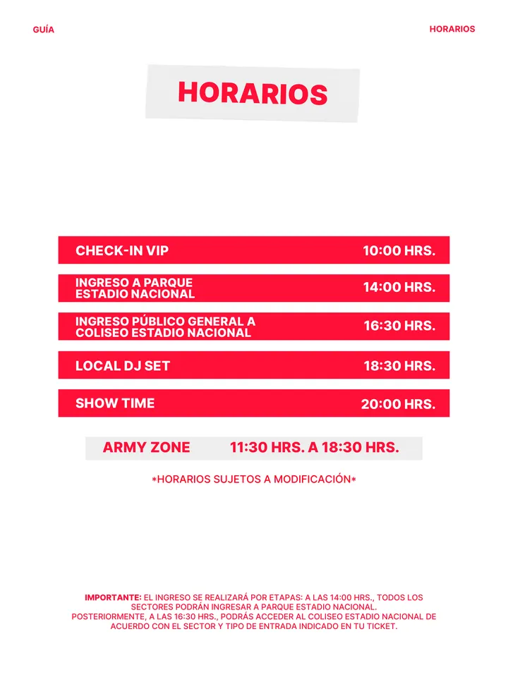 Guía oficial, página 5 de 38. *HORARIOS SUJETOS A MODIFICACIÓN* ARMY ZONE 11:30 HRS. A 18:30 HRS. CHECK-IN VIP 10:00 HRS. INGRESO PÚBLICO GENERAL A COLISEO ESTADIO NACIONAL 16:30 HRS. LOCAL DJ SET 18:30 HRS. SHOW TIME 20:00 HRS. INGRESO A PARQUE ESTADIO NACIONAL 14:00 HRS. HORARIOS HORARIOS GUÍA IMPORTANTE: EL INGRESO SE REALIZA