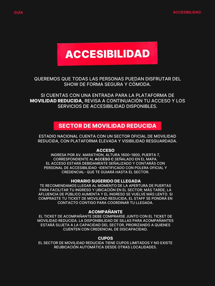 Guía oficial, página 8 de 38. ACCESIBILIDAD QUEREMOS QUE TODAS LAS PERSONAS PUEDAN DISFRUTAR DEL SHOW DE FORMA SEGURA Y CÓMODA. SI CUENTAS CON UNA ENTRADA PARA LA PLATAFORMA DE MOVILIDAD REDUCIDA, REVISA A CONTINUACIÓN TU ACCESO Y LOS SERVICIOS DE ACCESIBILIDAD DISPONIBLES. SECTOR DE MOVILIDAD REDUCIDA ESTADIO NACIONAL CUENTA CO