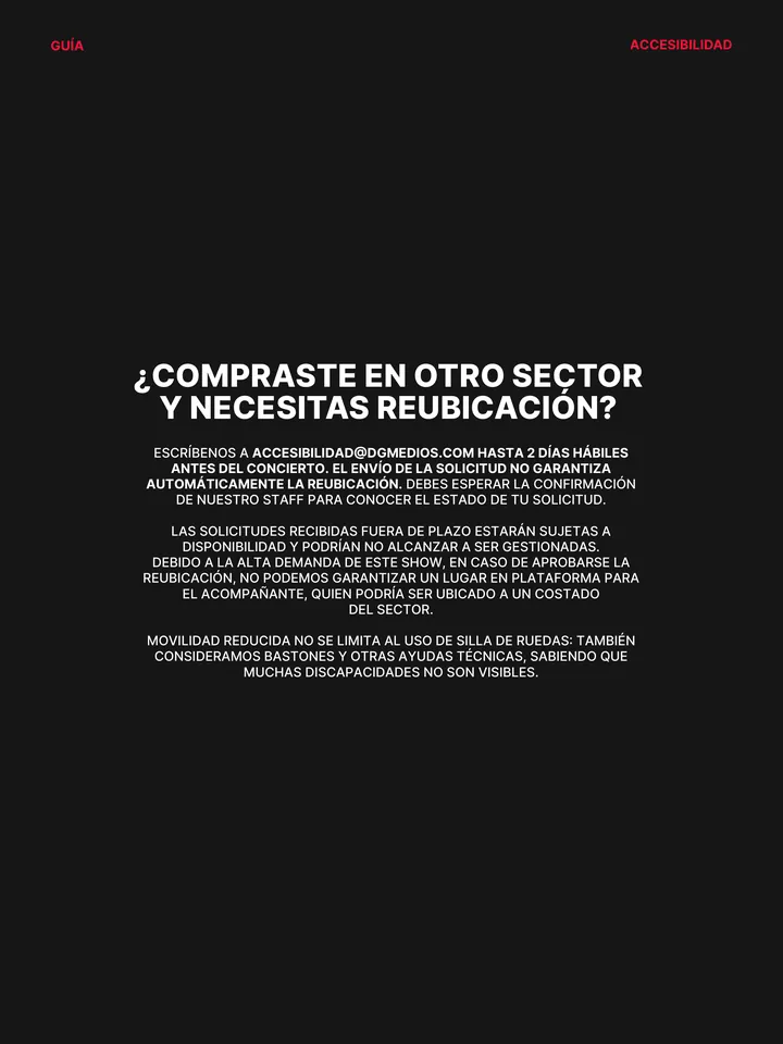 Guía oficial, página 9 de 38. ¿COMPRASTE EN OTRO SECTOR Y NECESITAS REUBICACIÓN? ESCRÍBENOS A ACCESIBILIDAD@DGMEDIOS.COM HASTA 2 DÍAS HÁBILES ANTES DEL CONCIERTO. EL ENVÍO DE LA SOLICITUD NO GARANTIZA AUTOMÁTICAMENTE LA REUBICACIÓN. DEBES ESPERAR LA CONFIRMACIÓN DE NUESTRO STAFF PARA CONOCER EL ESTADO DE TU SOLICITUD. LAS SOLICI