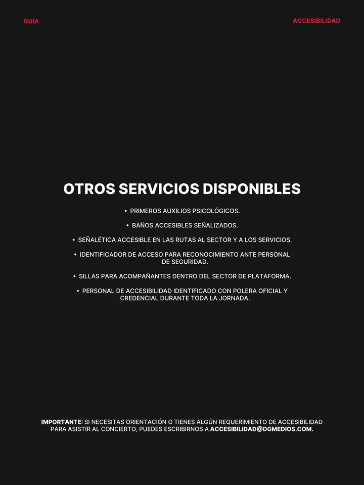 Guía oficial, página 10 de 38. OTROS SERVICIOS DISPONIBLES բ PRIMEROS AUXILIOS PSICOLÓGICOS. բ BAÑOS ACCESIBLES SEÑALIZADOS. բ SEÑALÉTICA ACCESIBLE EN LAS RUTAS AL SECTOR Y A LOS SERVICIOS. բ IDENTIFICADOR DE ACCESO PARA RECONOCIMIENTO ANTE PERSONAL DE SEGURIDAD. բ SILLAS PARA ACOMPAÑANTES DENTRO DEL SECTOR DE PLATAFORMA. բ PERSO