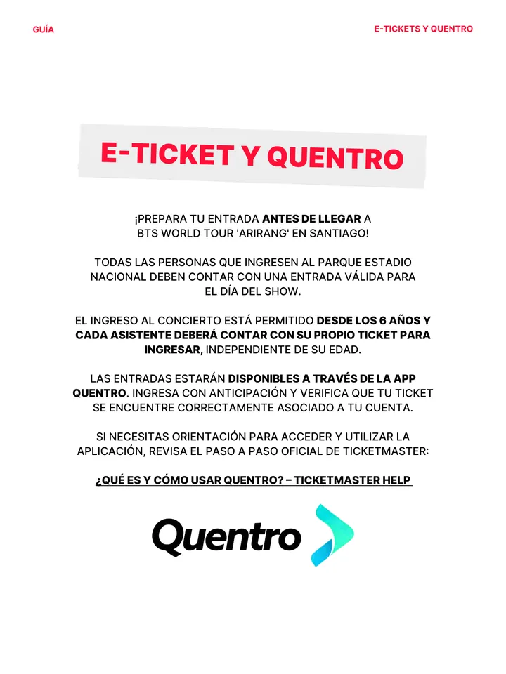 Guía oficial, página 11 de 38. E-TICKET Y QUENTRO ¡PREPARA TU ENTRADA ANTES DE LLEGAR A BTS WORLD TOUR 'ARIRANG' EN SANTIAGO! TODAS LAS PERSONAS QUE INGRESEN AL PARQUE ESTADIO NACIONAL DEBEN CONTAR CON UNA ENTRADA VÁLIDA PARA EL DÍA DEL SHOW. EL INGRESO AL CONCIERTO ESTÁ PERMITIDO DESDE LOS 6 AÑOS Y CADA ASISTENTE DEBERÁ CONTAR C