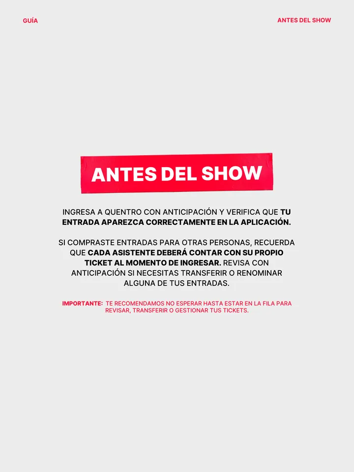 Guía oficial, página 12 de 38. INGRESA A QUENTRO CON ANTICIPACIÓN Y VERIFICA QUE TU ENTRADA APAREZCA CORRECTAMENTE EN LA APLICACIÓN. SI COMPRASTE ENTRADAS PARA OTRAS PERSONAS, RECUERDA QUE CADA ASISTENTE DEBERÁ CONTAR CON SU PROPIO TICKET AL MOMENTO DE INGRESAR. REVISA CON ANTICIPACIÓN SI NECESITAS TRANSFERIR O RENOMINAR ALGUNA D