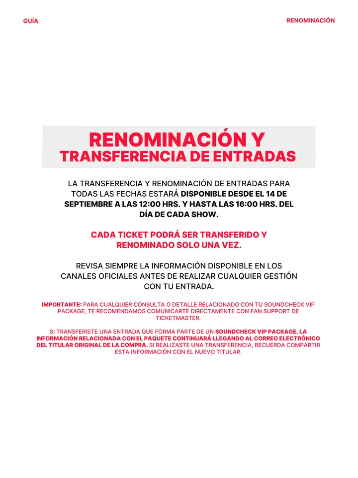 Guía oficial, página 13 de 38. RENOMINACIÓN Y TRANSFERENCIA DE ENTRADAS LA TRANSFERENCIA Y RENOMINACIÓN DE ENTRADAS PARA TODAS LAS FECHAS ESTARÁ DISPONIBLE DESDE EL 14 DE SEPTIEMBRE A LAS 12:00 HRS. Y HASTA LAS 16:00 HRS. DEL DÍA DE CADA SHOW. CADA TICKET PODRÁ SER TRANSFERIDO Y RENOMINADO SOLO UNA VEZ. REVISA SIEMPRE LA INFORMAC