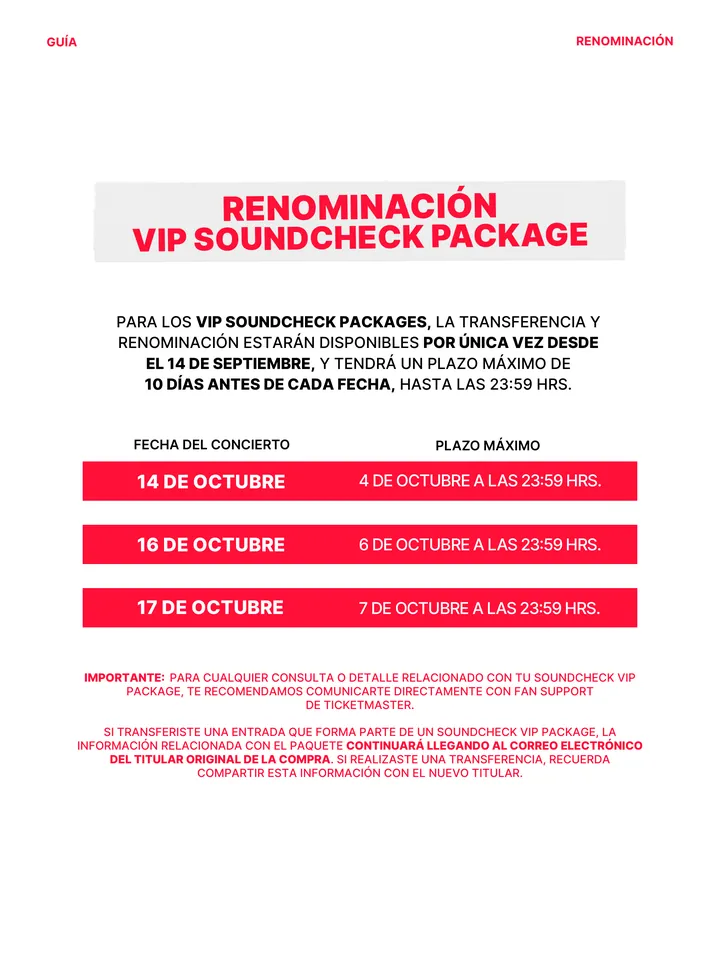 Guía oficial, página 14 de 38. RENOMINACIÓN VIP SOUNDCHECK PACKAGE PARA LOS VIP SOUNDCHECK PACKAGES, LA TRANSFERENCIA Y RENOMINACIÓN ESTARÁN DISPONIBLES POR ÚNICA VEZ DESDE EL 14 DE SEPTIEMBRE, Y TENDRÁ UN PLAZO MÁXIMO DE 10 DÍAS ANTES DE CADA FECHA, HASTA LAS 23:59 HRS. 14 DE OCTUBRE 4 DE OCTUBRE A LAS 23:59 HRS. 16 DE OCTUBRE 1