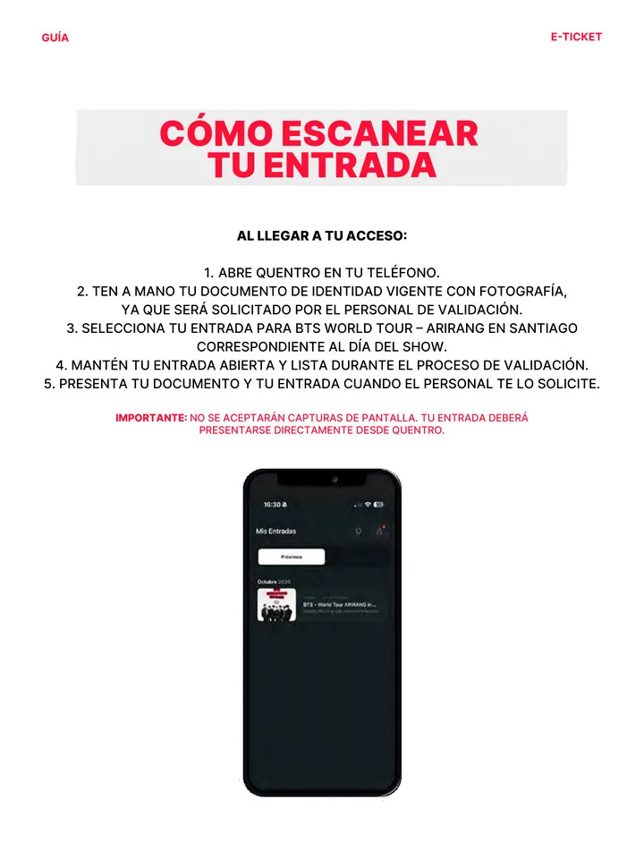 Guía oficial, página 15 de 38. CÓMO ESCANEAR TU ENTRADA AL LLEGAR A TU ACCESO: 1. ABRE QUENTRO EN TU TELÉFONO. 2. TEN A MANO TU DOCUMENTO DE IDENTIDAD VIGENTE CON FOTOGRAFÍA, YA QUE SERÁ SOLICITADO POR EL PERSONAL DE VALIDACIÓN. 3. SELECCIONA TU ENTRADA PARA BTS WORLD TOUR – ARIRANG EN SANTIAGO CORRESPONDIENTE AL DÍA DEL SHOW. 4.
