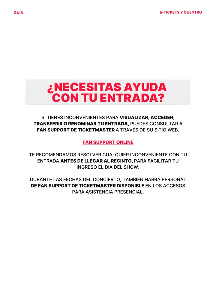 Guía oficial, página 16 de 38. ¿NECESITAS AYUDA CON TU ENTRADA? SI TIENES INCONVENIENTES PARA VISUALIZAR, ACCEDER, TRANSFERIR O RENOMINAR TU ENTRADA, PUEDES CONSULTAR A FAN SUPPORT DE TICKETMASTER A TRAVÉS DE SU SITIO WEB. FAN SUPPORT ONLINE TE RECOMENDAMOS RESOLVER CUALQUIER INCONVENIENTE CON TU ENTRADA ANTES DE LLEGAR AL RECINT