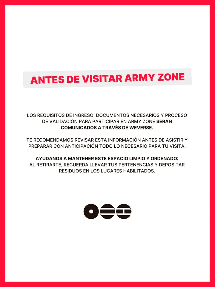 Guía oficial, página 18 de 38. ANTES DE VISITAR ARMY ZONE LOS REQUISITOS DE INGRESO, DOCUMENTOS NECESARIOS Y PROCESO DE VALIDACIÓN PARA PARTICIPAR EN ARMY ZONE SERÁN COMUNICADOS A TRAVÉS DE WEVERSE. TE RECOMENDAMOS REVISAR ESTA INFORMACIÓN ANTES DE ASISTIR Y PREPARAR CON ANTICIPACIÓN TODO LO NECESARIO PARA TU VISITA. AYÚDANOS A M