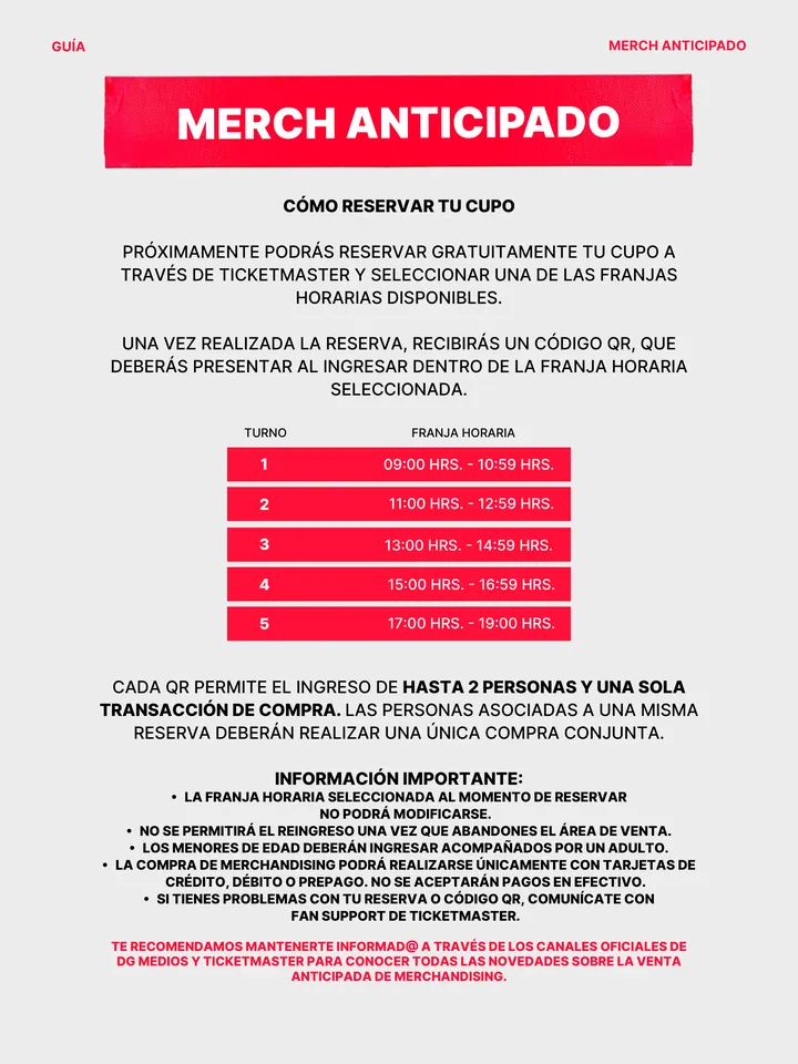 Guía oficial, página 20 de 38. CÓMO RESERVAR TU CUPO PRÓXIMAMENTE PODRÁS RESERVAR GRATUITAMENTE TU CUPO A TRAVÉS DE TICKETMASTER Y SELECCIONAR UNA DE LAS FRANJAS HORARIAS DISPONIBLES. UNA VEZ REALIZADA LA RESERVA, RECIBIRÁS UN CÓDIGO QR, QUE DEBERÁS PRESENTAR AL INGRESAR DENTRO DE LA FRANJA HORARIA SELECCIONADA. CADA QR PERMITE E