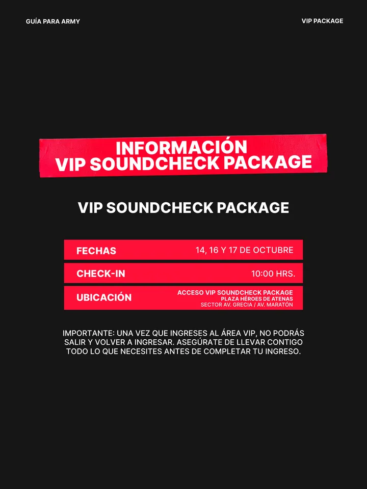 Guía oficial, página 21 de 38. INFORMACIÓN VIP SOUNDCHECK PACKAGE IMPORTANTE: UNA VEZ QUE INGRESES AL ÁREA VIP, NO PODRÁS SALIR Y VOLVER A INGRESAR. ASEGÚRATE DE LLEVAR CONTIGO TODO LO QUE NECESITES ANTES DE COMPLETAR TU INGRESO. VIP SOUNDCHECK PACKAGE FECHAS 14, 16 Y 17 DE OCTUBRE CHECK-IN 10:00 HRS. UBICACIÓN ACCESO VIP SOUNDCH