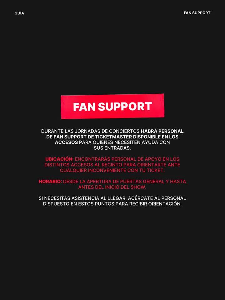 Guía oficial, página 26 de 38. FAN SUPPORT DURANTE LAS JORNADAS DE CONCIERTOS HABRÁ PERSONAL DE FAN SUPPORT DE TICKETMASTER DISPONIBLE EN LOS ACCESOS PARA QUIENES NECESITEN AYUDA CON SUS ENTRADAS. UBICACIÓN: ENCONTRARÁS PERSONAL DE APOYO EN LOS DISTINTOS ACCESOS AL RECINTO PARA ORIENTARTE ANTE CUALQUIER INCONVENIENTE CON TU TICKE