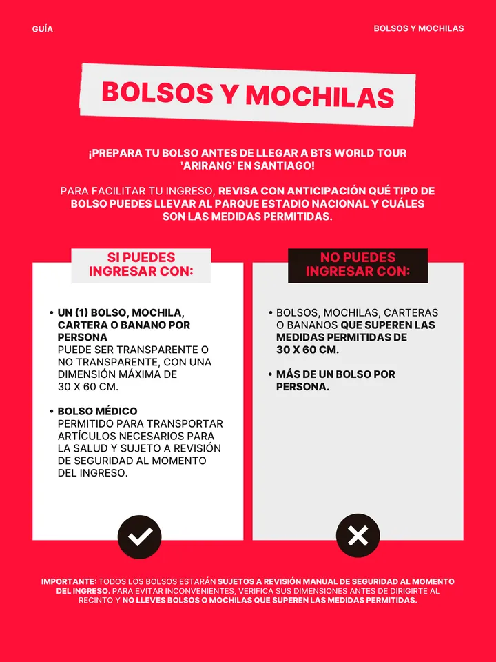 Guía oficial, página 27 de 38. SI PUEDES INGRESAR CON: բ UN (1) BOLSO, MOCHILA, CARTERA O BANANO POR PERSONA PUEDE SER TRANSPARENTE O NO TRANSPARENTE, CON UNA DIMENSIÓN MÁXIMA DE 30 X 60 CM. բ BOLSO MÉDICO PERMITIDO PARA TRANSPORTAR ARTÍCULOS NECESARIOS PARA LA SALUD Y SUJETO A REVISIÓN DE SEGURIDAD AL MOMENTO DEL INGRESO. NO PUE