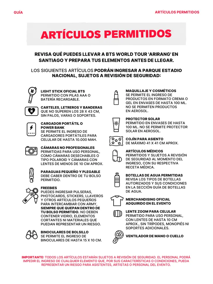 Guía oficial, página 28 de 38. ARTÍCULOS PERMITIDOS LOS SIGUIENTES ARTÍCULOS PODRÁN INGRESAR A PARQUE ESTADIO NACIONAL, SUJETOS A REVISIÓN DE SEGURIDAD: REVISA QUÉ PUEDES LLEVAR A BTS WORLD TOUR 'ARIRANG' EN SANTIAGO Y PREPARA TUS ELEMENTOS ANTES DE LLEGAR. IMPORTANTE: TODOS LOS ARTÍCULOS ESTARÁN SUJETOS A REVISIÓN DE SEGURIDAD. 