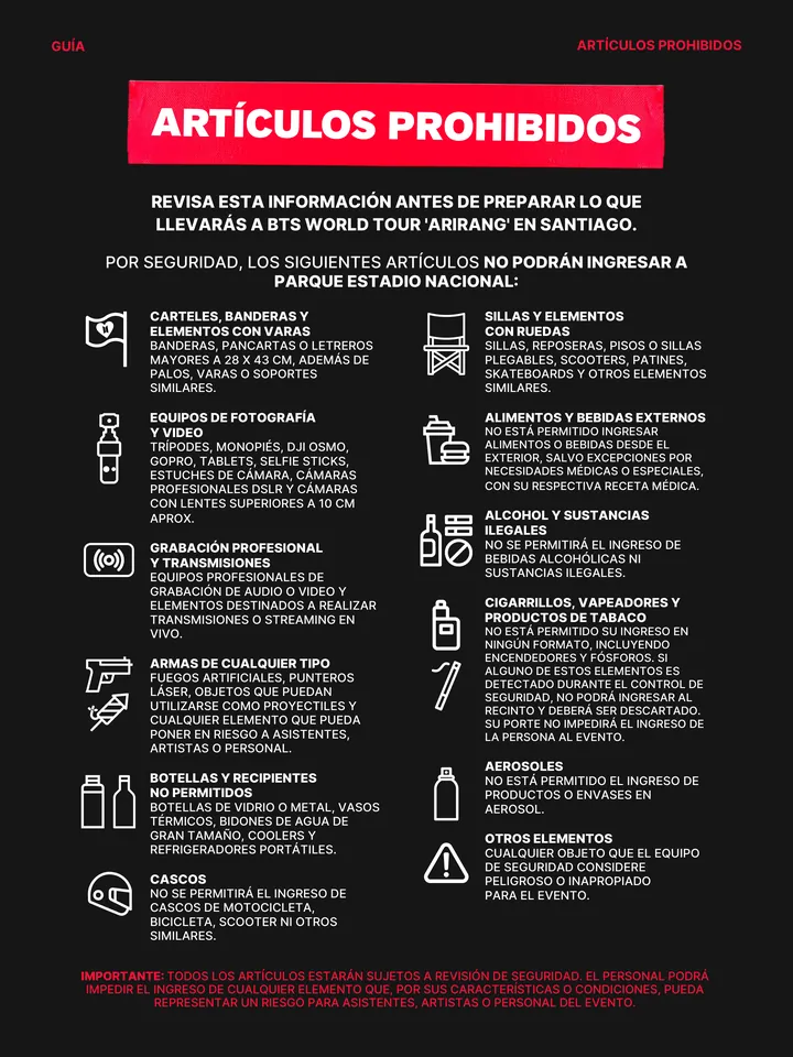 Guía oficial, página 29 de 38. ARTÍCULOS PROHIBIDOS POR SEGURIDAD, LOS SIGUIENTES ARTÍCULOS NO PODRÁN INGRESAR A PARQUE ESTADIO NACIONAL: REVISA ESTA INFORMACIÓN ANTES DE PREPARAR LO QUE LLEVARÁS A BTS WORLD TOUR 'ARIRANG' EN SANTIAGO. CARTELES, BANDERAS Y ELEMENTOS CON VARAS BANDERAS, PANCARTAS O LETREROS MAYORES A 28 X 43 CM, A