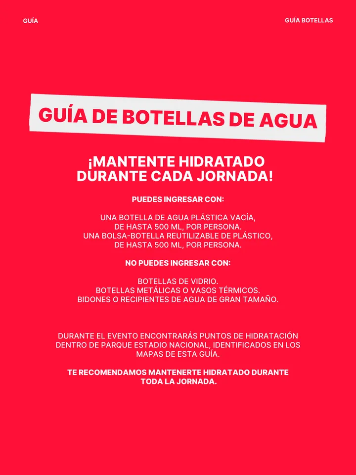 Guía oficial, página 30 de 38. GUÍA DE BOTELLAS DE AGUA PUEDES INGRESAR CON: UNA BOTELLA DE AGUA PLÁSTICA VACÍA, DE HASTA 500 ML, POR PERSONA. UNA BOLSA-BOTELLA REUTILIZABLE DE PLÁSTICO, DE HASTA 500 ML, POR PERSONA. NO PUEDES INGRESAR CON: BOTELLAS DE VIDRIO. BOTELLAS METÁLICAS O VASOS TÉRMICOS. BIDONES O RECIPIENTES DE AGUA DE 