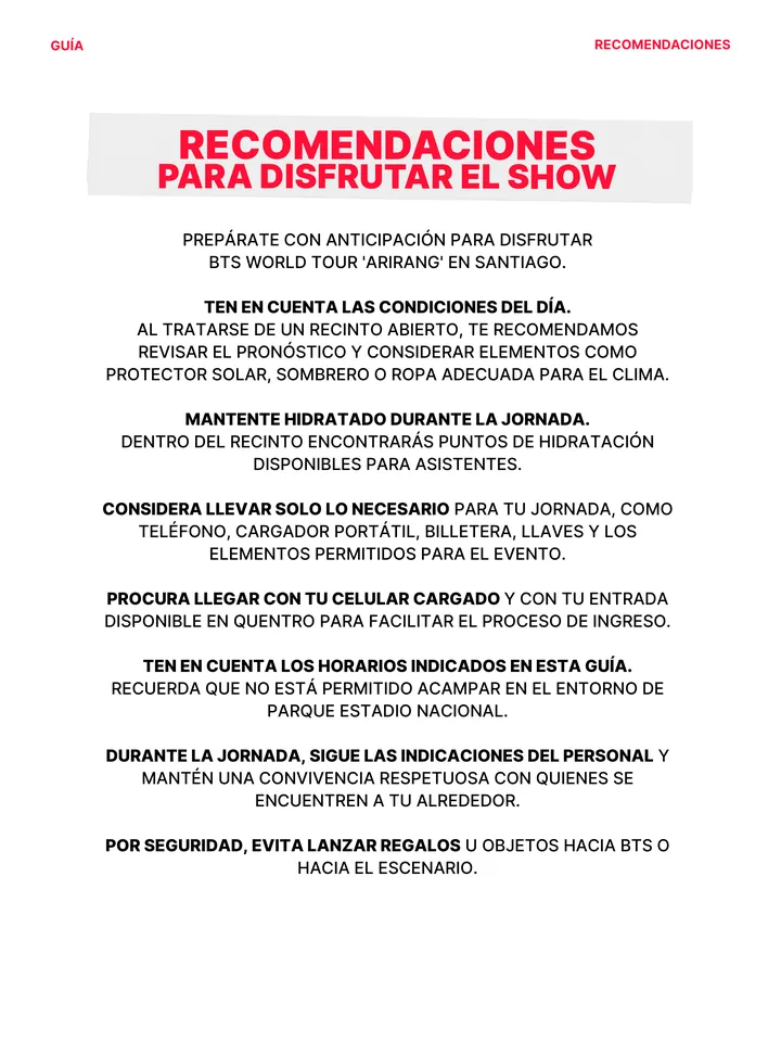 Guía oficial, página 31 de 38. RECOMENDACIONES PARA DISFRUTAR EL SHOW PREPÁRATE CON ANTICIPACIÓN PARA DISFRUTAR BTS WORLD TOUR 'ARIRANG' EN SANTIAGO. TEN EN CUENTA LAS CONDICIONES DEL DÍA. AL TRATARSE DE UN RECINTO ABIERTO, TE RECOMENDAMOS REVISAR EL PRONÓSTICO Y CONSIDERAR ELEMENTOS COMO PROTECTOR SOLAR, SOMBRERO O ROPA ADECUADA