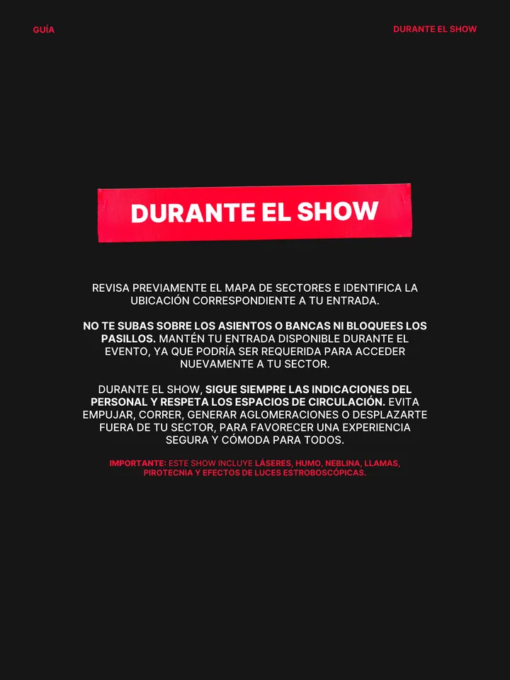 Guía oficial, página 32 de 38. REVISA PREVIAMENTE EL MAPA DE SECTORES E IDENTIFICA LA UBICACIÓN CORRESPONDIENTE A TU ENTRADA. NO TE SUBAS SOBRE LOS ASIENTOS O BANCAS NI BLOQUEES LOS PASILLOS. MANTÉN TU ENTRADA DISPONIBLE DURANTE EL EVENTO, YA QUE PODRÍA SER REQUERIDA PARA ACCEDER NUEVAMENTE A TU SECTOR. DURANTE EL SHOW, SIGUE SIE